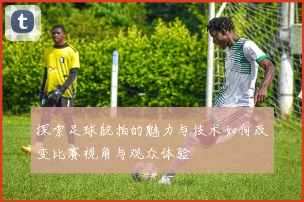 探索足球航拍的魅力与技术如何改变比赛视角与观众体验
