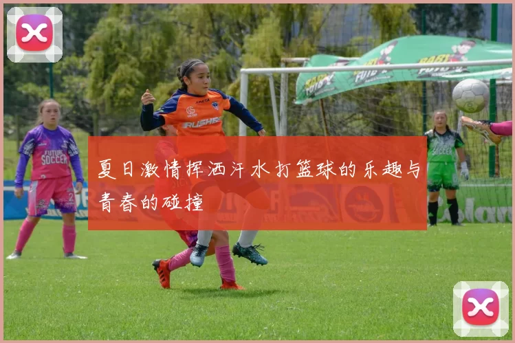 夏日激情挥洒汗水打篮球的乐趣与青春的碰撞