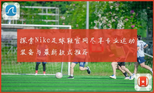 探索Nike足球鞋官网尽享专业运动装备与最新款式推荐
