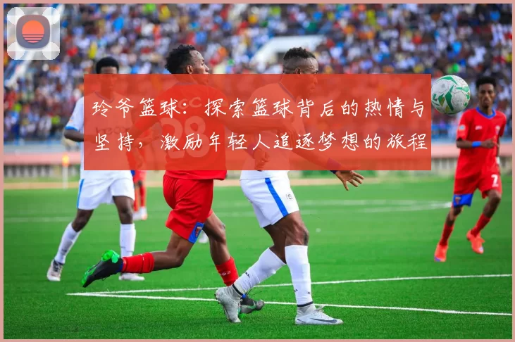 玲爷篮球：探索篮球背后的热情与坚持，激励年轻人追逐梦想的旅程