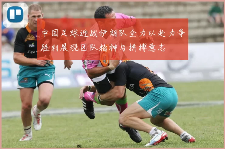 中国足球迎战伊朗队全力以赴力争胜利展现团队精神与拼搏意志